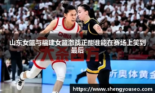 山东女篮与福建女篮激战正酣谁能在赛场上笑到最后